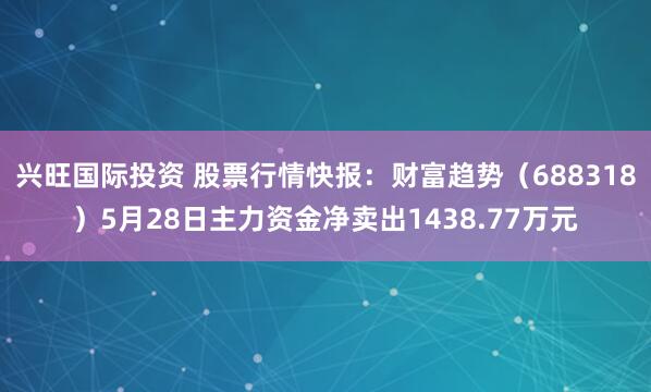 兴旺国际投资 股票行情快报：财富趋势（688318）5月28日主力资金净卖出1438.77万元