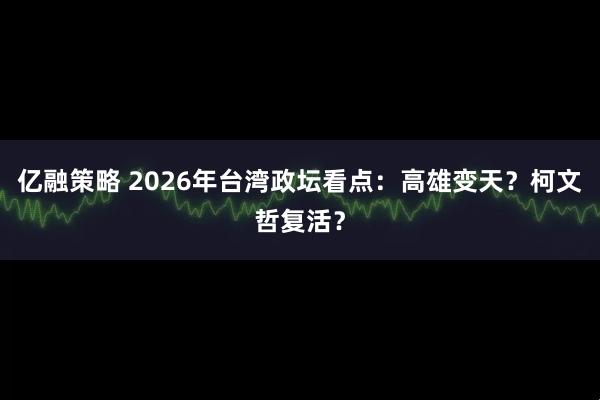 亿融策略 2026年台湾政坛看点：高雄变天？柯文哲复活？