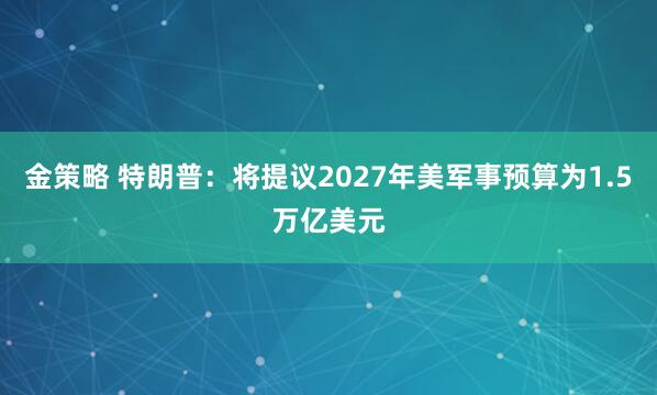 金策略 特朗普：将提议2027年美军事预算为1.5万亿美元