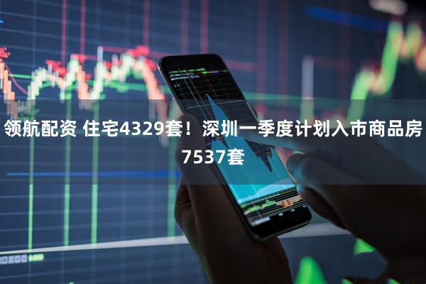 领航配资 住宅4329套！深圳一季度计划入市商品房7537套