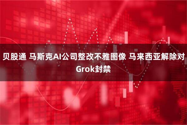 贝股通 马斯克AI公司整改不雅图像 马来西亚解除对Grok封禁