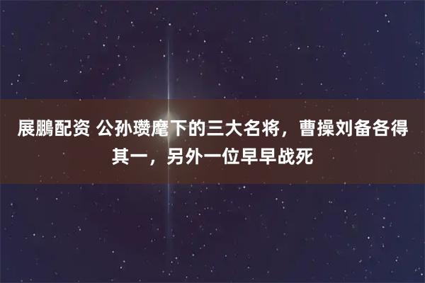 展鵬配资 公孙瓒麾下的三大名将，曹操刘备各得其一，另外一位早早战死