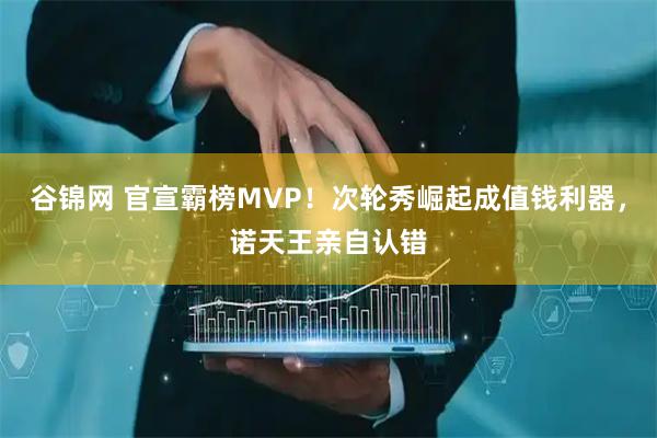 谷锦网 官宣霸榜MVP！次轮秀崛起成值钱利器，诺天王亲自认错