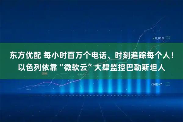 东方优配 每小时百万个电话、时刻追踪每个人！以色列依靠“微软云”大肆监控巴勒斯坦人