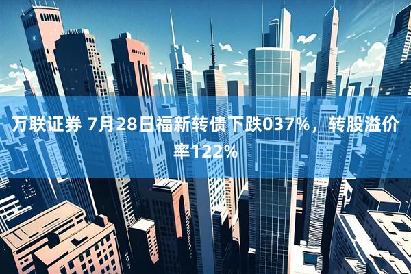 万联证券 7月28日福新转债下跌037%，转股溢价率122%