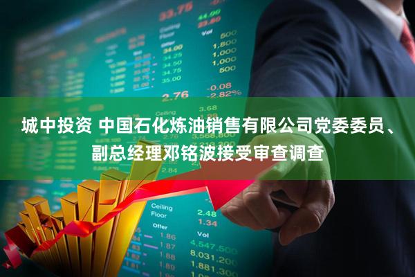 城中投资 中国石化炼油销售有限公司党委委员、副总经理邓铭波接受审查调查